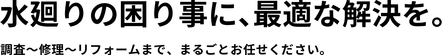 水廻りの困り事に、最適な解決を。調査〜修理〜リフォームまで、まるごとお任せください。